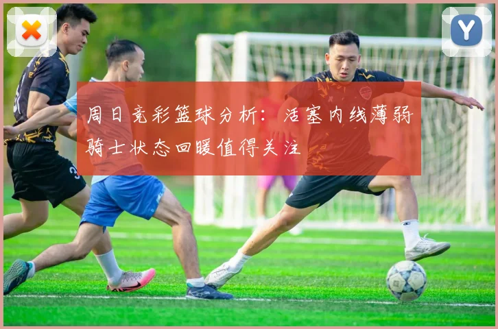周日竞彩篮球分析：活塞内线薄弱骑士状态回暖值得关注