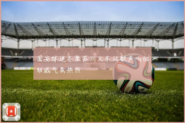 国安球迷齐聚苏州火车站歌声响彻助威气氛热烈