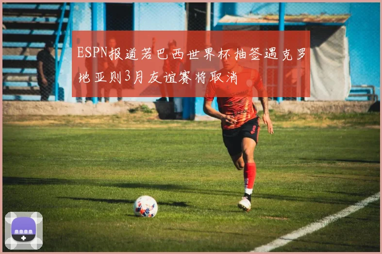 ESPN报道若巴西世界杯抽签遇克罗地亚则3月友谊赛将取消