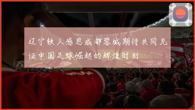 辽宁铁人感恩成都蓉城期待共同见证中国足球崛起的辉煌时刻