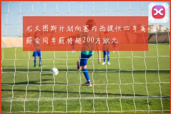 尤文图斯计划向塞内西提供四年高薪合同年薪将超200万欧元
