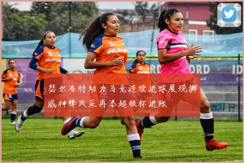 瑟尔洛特助力马竞连续进球展现挪威神锋风采再添超级杯进账