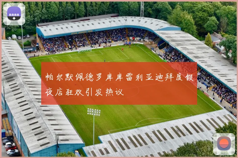 帕尔默佩德罗库库雷利亚迪拜度假夜店狂欢引发热议