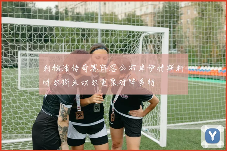 利物浦传奇赛阵容公布库伊特斯科特尔斯米切尔重聚对阵多特