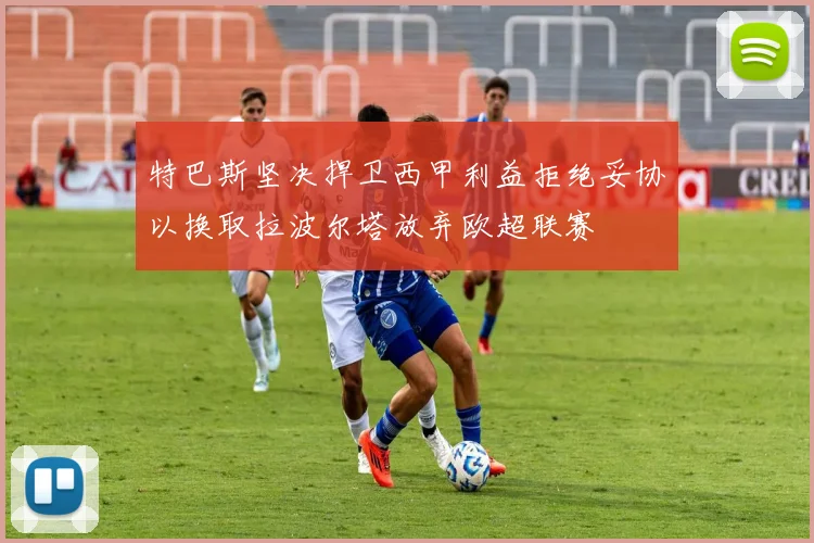 特巴斯坚决捍卫西甲利益拒绝妥协以换取拉波尔塔放弃欧超联赛