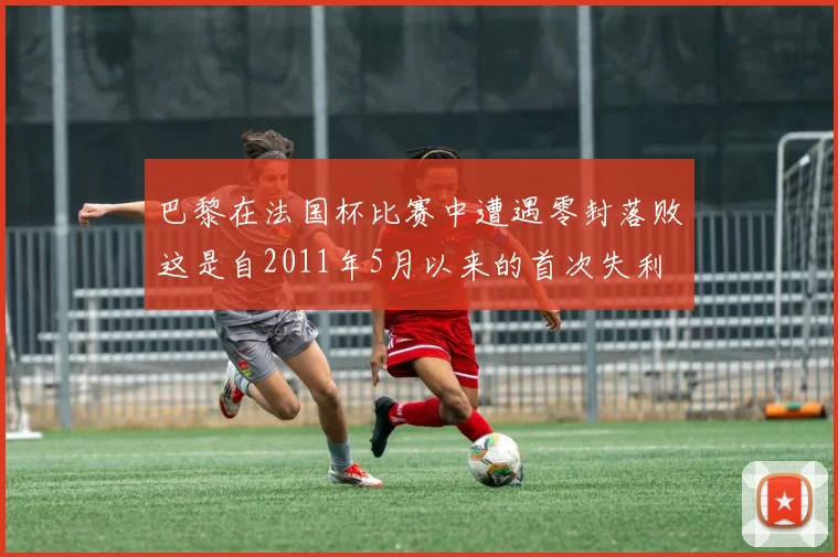 巴黎在法国杯比赛中遭遇零封落败这是自2011年5月以来的首次失利