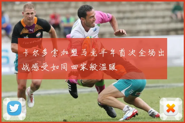 卡尔多索加盟马竞半年首次全场出战感受如同回家般温暖