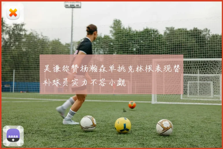 吴谦称赞杨瀚森单挑克林根表现替补球员实力不容小觑