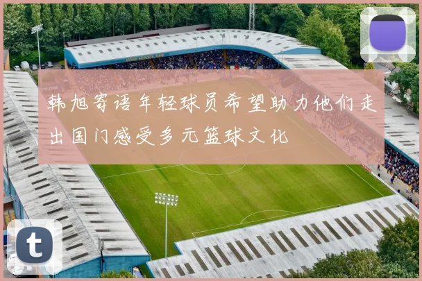 韩旭寄语年轻球员希望助力他们走出国门感受多元篮球文化