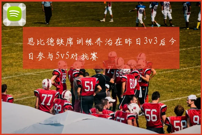 恩比德缺席训练乔治在昨日3v3后今日参与5v5对抗赛