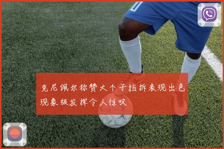 克尼佩尔称赞大个子挡拆表现出色现象级发挥令人惊叹