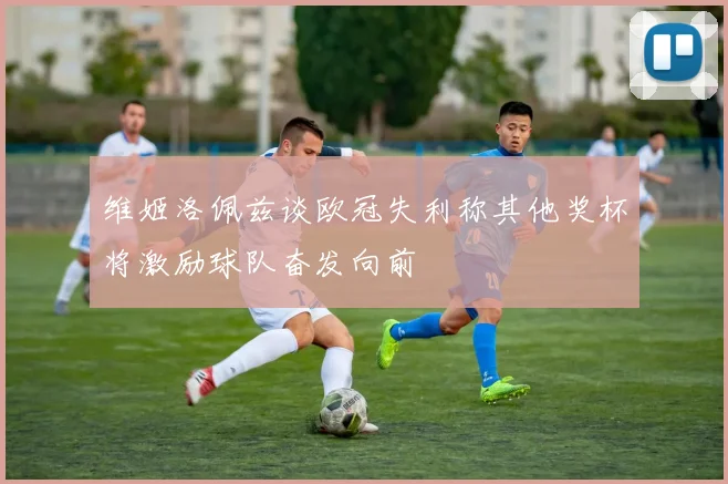 维姬洛佩兹谈欧冠失利称其他奖杯将激励球队奋发向前