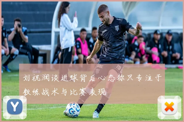 刘祝润谈进球背后心态称只专注于教练战术与比赛表现