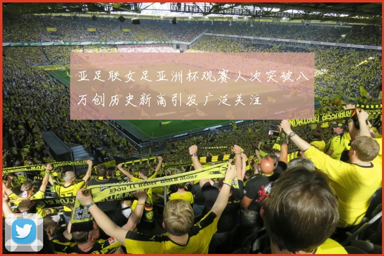 亚足联女足亚洲杯观赛人次突破八万创历史新高引发广泛关注