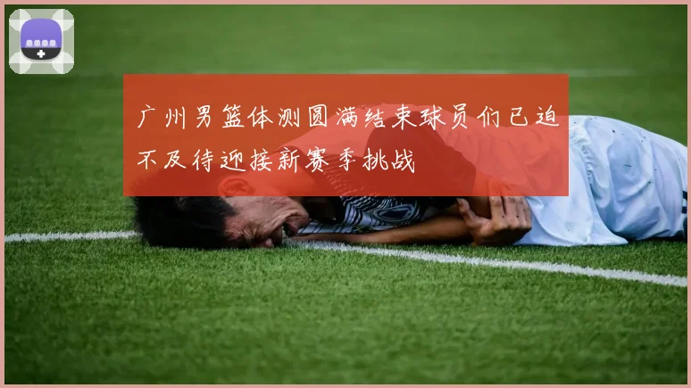 广州男篮体测圆满结束球员们已迫不及待迎接新赛季挑战