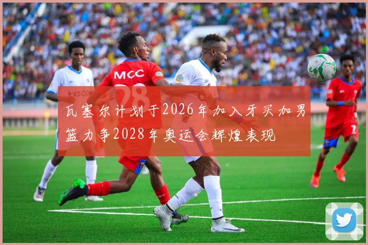 瓦塞尔计划于2026年加入牙买加男篮力争2028年奥运会辉煌表现