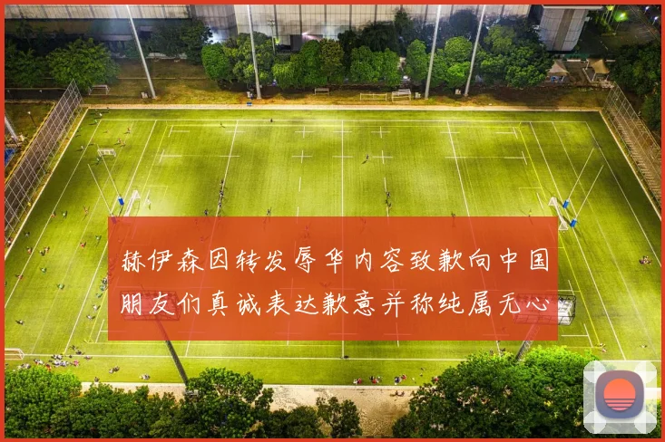 赫伊森因转发辱华内容致歉向中国朋友们真诚表达歉意并称纯属无心之过