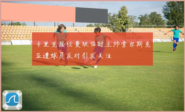 卡里克接任曼联临时主帅索尔斯克亚遭球员反对引发关注