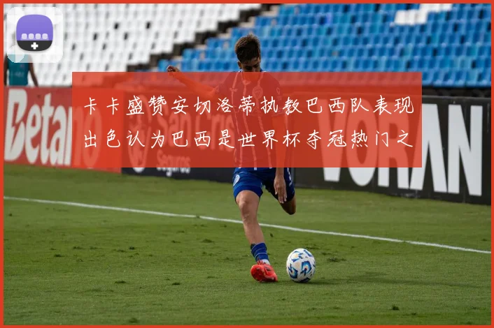 卡卡盛赞安切洛蒂执教巴西队表现出色认为巴西是世界杯夺冠热门之选