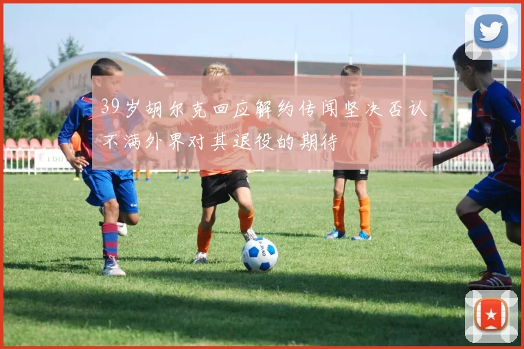 39岁胡尔克回应解约传闻坚决否认不满外界对其退役的期待