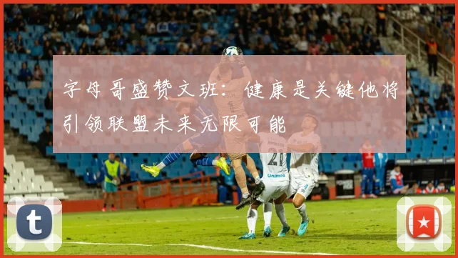字母哥盛赞文班：健康是关键他将引领联盟未来无限可能