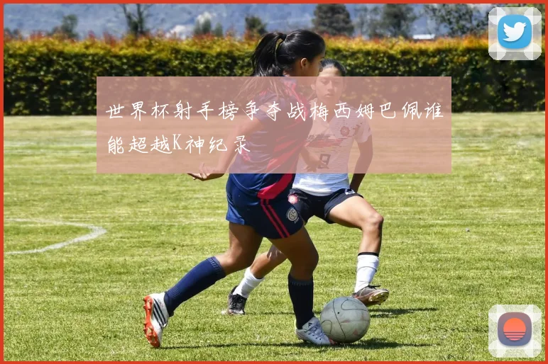 世界杯射手榜争夺战梅西姆巴佩谁能超越K神纪录