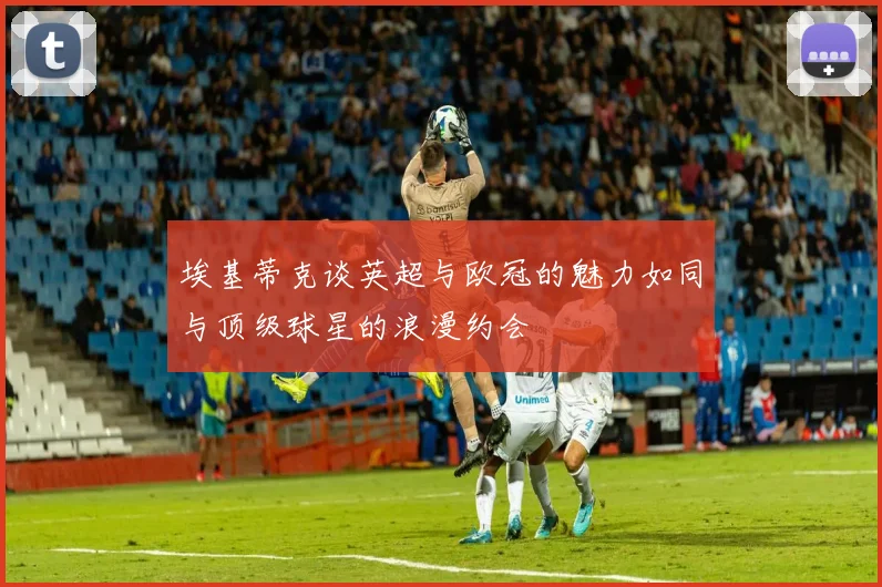 埃基蒂克谈英超与欧冠的魅力如同与顶级球星的浪漫约会