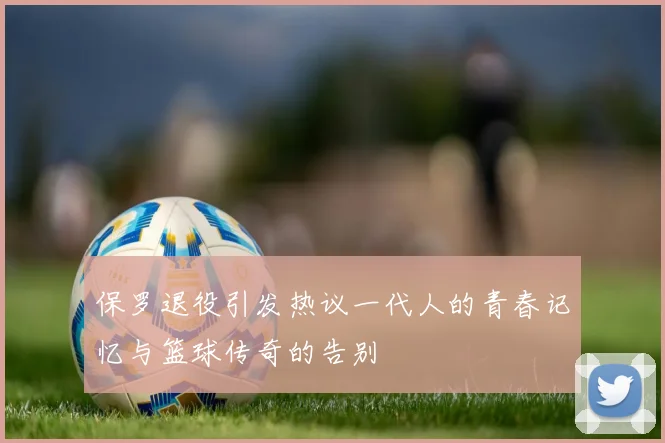 保罗退役引发热议一代人的青春记忆与篮球传奇的告别