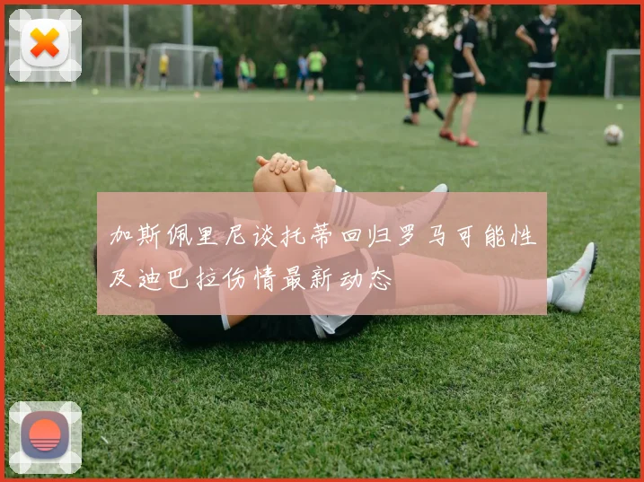 加斯佩里尼谈托蒂回归罗马可能性及迪巴拉伤情最新动态