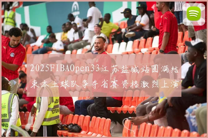 2025FIBAOpen33江苏盐城站圆满结束本土球队争夺省赛资格激烈上演