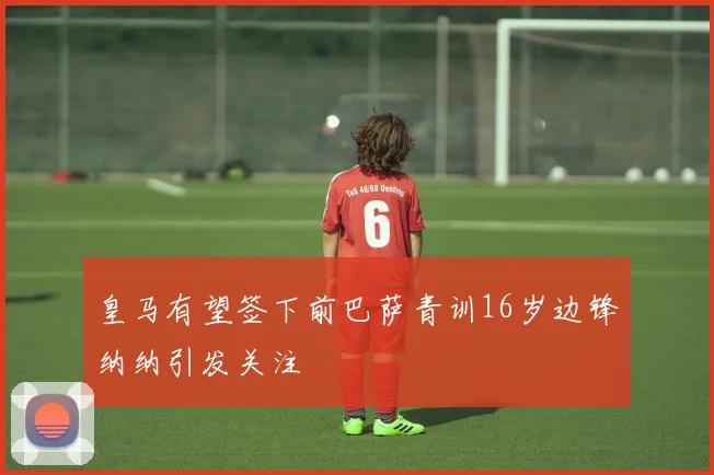 皇马有望签下前巴萨青训16岁边锋纳纳引发关注