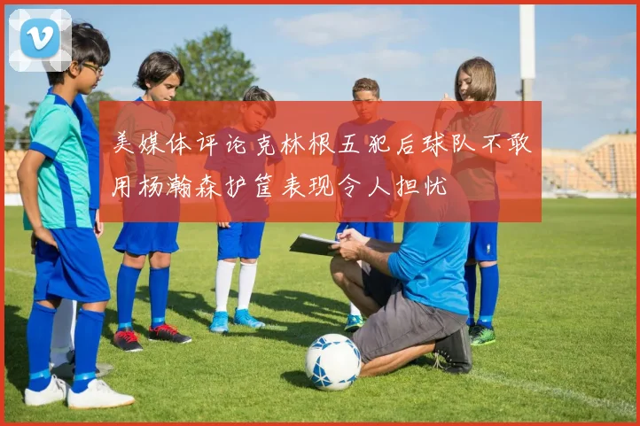 美媒体评论克林根五犯后球队不敢用杨瀚森护筐表现令人担忧