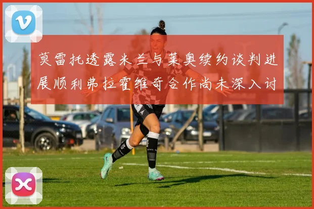 莫雷托透露米兰与莱奥续约谈判进展顺利弗拉霍维奇合作尚未深入讨论