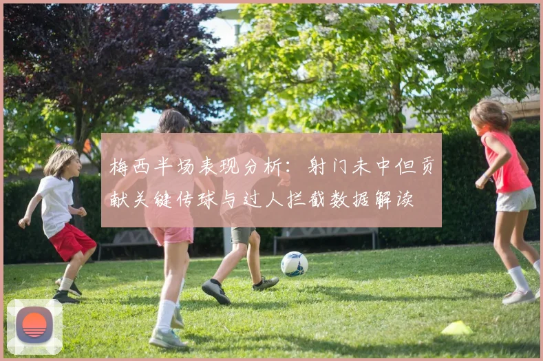 梅西半场表现分析：射门未中但贡献关键传球与过人拦截数据解读
