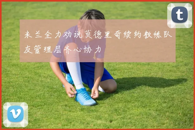 米兰全力劝说莫德里奇续约教练队友管理层齐心协力